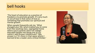 bell hooks
‘The heart of education as a practice of
freedom is to promote growth. It's very much
an act of love in that sense of love as
something that promotes our spiritual and
mental growth.
When people frequently ask me, 'What
changed your life; what enabled you to come
from this working-class, segregated home
where [your] parents were not college-
educated people into being one of our
nation's well-known intellectuals?' [My
answer is,] 'It's there in that space where I
learned to be a reader and a critical thinker.'
 