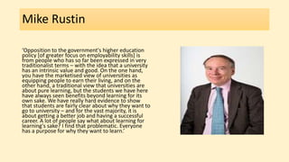 Mike Rustin
‘Opposition to the government's higher education
policy [of greater focus on employability skills] is
from people who has so far been expressed in very
traditionalist terms – with the idea that a university
has an intrinsic value and good. On the one hand,
you have the marketised view of universities as
equipping people to earn their living, and on the
other hand, a traditional view that universities are
about pure learning, but the students we have here
have always seen benefits beyond learning for its
own sake. We have really hard evidence to show
that students are fairly clear about why they want to
go to university – and for the vast majority, it is
about getting a better job and having a successful
career. A lot of people say what about learning for
learning's sake? I find that problematic. Everyone
has a purpose for why they want to learn.’
 