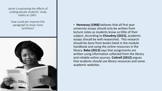 Jamie is evaluating the effects of
undergraduate students’ study
habits at LJMU.
How could per improve this
paragraph to show more
synthesis?
• Hennessy (1968) believes that all first year
university essays should only be written from
lecture notes as students know so little of their
subject. According to Choudrey (2015), academic
essays should be well researched. This research
should be done from books listed in the module
handbook and using the online resources in the
library. Beko (2013) says that assignments are
written using information collected from the library
and reliable online sources. Cottrell (2012) argues
that students should use library resources and some
academic websites.
 