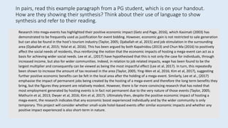 Research into mega-events has highlighted their positive economic impact (Getz and Page, 2016), which Kasimati (2003) has
demonstrated to be frequently used as justification for event bidding. However, economic gain is not restricted to sale generation
but can also be found in the host’s tourism industry (Taylor, 2005; Djaballah et al, 2015) and job stimulation in the surrounding
area (Djaballah et al, 2015; Yolal et al, 2016). This has been argued by both Kapalnidou (2013) and Chun Ma (2016) to positively
affect the social needs of residents, thus reinforcing the notion that the economic impacts of hosting a mega-event can act as a
basis for achieving wider social needs. Lee et al., (2017) have hypothesised that this is not only the case for individuals, through
increased income, but also for wider communities. Indeed, in relation to job related impacts, wage has been found to be the
largest multiplier and consequently can be viewed as being the most impactful effect (Lee et al, 2017). In turn, this repeatedly
been shown to increase the amount of tax received in the area (Taylor, 2005; Ying-Wen et al, 2016; Kim et al, 2017), suggesting
further positive economic benefits can be felt in the local area after the holding of a mega-event. Similarly, Lee et al., (2017)
emphasise the impact of permanent jobs being created by the hosting of a mega-event and therefore the long term benefits they
bring, but the figures they present are relatively modest. However, there is far more convincing research that has noted that
most employment generated by hosting events is in fact not permanent due to the very nature of those events (Taylor, 2005;
Mathurin et al, 2013; Dwyer et al, 2016; Kim et al, 2017). Ultimately then, despite the positive economic impact of hosting a
mega-event, the research indicates that any economic boost experienced individually and by the wider community is only
temporary. This project will consider whether small-scale hotel-based events offer similar economic impacts and whether any
positive impact experienced is also short-term in nature.
In pairs, read this example paragraph from a PG student, which is on your handout.
How are they showing their synthesis? Think about their use of language to show
synthesis and refer to their reading.
 