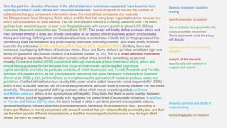 Over the past two decades, the issue of the ethical stance of businesses appears to have become more
explicitly an area of public debate and consumer awareness. Two illustrations of this are the number of
publications that give consumers information about the most ethical companies (for example
the Ethispere and Good Shopping Guide sites), and the fact that many large organisations now have an ‘our
ethics’ tab somewhere on their website. The UK ethical sales market is currently valued at over £38 billion,
and has been expanding year on year over the past decade, with current growth at about 8.5% (Ethical
Consumer Research Association and Triodos Bank 2017). This essay will briefly define business ethics and
then consider whether it does and should have value as an aspect of both business activity and business
theory and training. Defining what constitutes a business is contentious in itself, but for the purposes of this
short essay it will be defined as any profit-making enterprise, including charities ,who make profits to invest
back into the enterprise (Smith and Jones, 2014; Rogers, 2013 ; Appleton, 2011). Similarly, there are
numerous, overlapping definitions of business ethics. Shaw and Barry define it as ‘what constitutes right and
wrong (or good and bad) human conduct in a business context’ (p. 25). This is a broad definition that needs
some refining in two areas. One distinction to make is that ethics is not the same thing as general
morality. Crane and Matten (2016) explain that although morals are a basic premise of ethics, ethics and
ethical theory go a step further because they focus on how morals can be applied to produce
explicit standards and rules for particular contexts, of which business is one. Ferrell, Fraedrich and Ferrell’s
definition of business ethics as the ‘principles and standards that guide behaviour in the world of business’
(Ferrell et al. 2002, p.6) is pertinent here, as it emphasises the application of morals to produce codes and
guidelines. Codified ethical behaviour usually falls under what is called ‘corporate social responsibility’ (CSR),
which in turn is usually seen as part of corporate governance, although there is overlap between the two areas
of activity. The second aspect of defining business ethics which needs unpacking is that, as Crane
and Matten point out, ethics is not synonymous with legality. They state that there is some overlap between
law and ethics, but that legislation usually only regulates the lowest level of acceptable behaviour. In addition,
as Trevino and Nelson (2010) state, the law is limited in what it can do to prevent unacceptable actions,
because legislation follows rather than precedes trends in behaviour. Business ethics, then, according to
Crane and Matten, is mainly concerned with areas of conduct that are not specifically covered by law, and that
are therefore open to different interpretations, a fact that means a particular behaviour may be legal albeit
viewed by many as unethical.
Opening statement based on
reading
Specific examples to support
Use of statistics to explain why this
issues should be researched
Thesis statement: what the essay
will discuss
Synthesised reference showing
research
Analysis of the research
Specific selected research to
support and extend
Showing synthesis and depth of
understanding
Concluding based on research
 