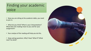 Finding your academic
voice
• Now you are sitting at the academic table, you need
to join in.
• What do you think? What is your interpretation?
What does the reading mean to you and for your
assignment?
• Your analyse of the reading will help you do this.
• Keep asking questions: Why? How? What if? What
next? So what?
 