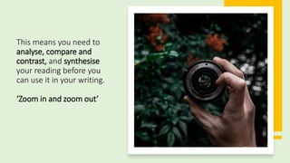 This means you need to
analyse, compare and
contrast, and synthesise
your reading before you
can use it in your writing.
‘Zoom in and zoom out’
 