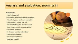 Analysis and evaluation: zooming in
Read critically:
• Who is the author?
• What is the central point or main argument?
• What findings and conclusions are made?
• What evidence is used? Effective?
• What methodology has the author used?
• Does the author make any assumptions?
• What is not being said?
• Is there any explicit or hidden bias?
• What is its significance?
• What are its limitations?
• How can I use this?
 