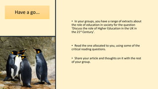 Have a go...
• In your groups, you have a range of extracts about
the role of education in society for the question
‘Discuss the role of Higher Education in the UK in
the 21st Century’.
• Read the one allocated to you, using some of the
critical reading questions.
• Share your article and thoughts on it with the rest
of your group.
 