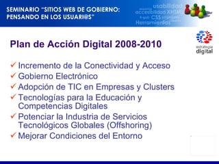 Plan de Acción Digital 2008-2010 Incremento de la Conectividad y Acceso Gobierno Electrónico Adopción de TIC en Empresas y Clusters Tecnologías para la Educación y Competencias Digitales Potenciar la Industria de Servicios Tecnológicos Globales (Offshoring) Mejorar Condiciones del Entorno 
