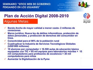 Banda Ancha de mayor calidad a menor costo- 2 millones de conexiones Marco jurídico:  Nueva ley de delitos informáticos, protección de datos personales, y protección de derechos del consumidor en línea. Conectividad para el 90% de la población rural  Cuadruplicar la Industria de Servicios Tecnológicos Globales (US$1000 millones)  10 alumnos por computador + 16.500 aulas de educación básica equipadas con TIC + 85 mil equipos para laboratorios móviles +  15 mil computadores para profesores de excelencia + 30 mil computadores para niños  Aumentar la Digitalización de la Pyme Plan de Acción Digital 2008-2010 Algunas Metas: 
