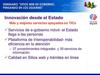 Innovación desde el Estado    Más y mejores servicios apoyados en TICs Servicios de e-gobierno móvil- el Estado llega a las personas Plataforma de Interoperabilidad- más eficiencia en la atención 37 procedimientos integrados  y 30 servicios de información Calidad en Sitios web y trámites en línea  