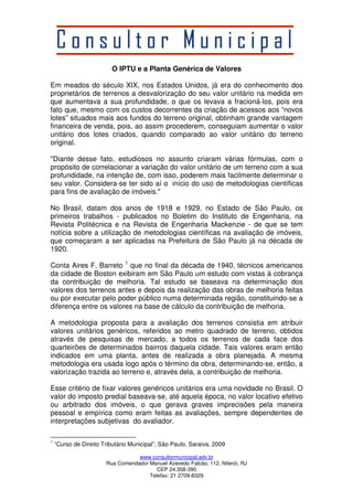 O IPTU e a Planta Genérica de Valores 
Em meados do século XIX, nos Estados Unidos, já era do conhecimento dos 
proprietários de terrenos a desvalorização do seu valor unitário na medida em 
que aumentava a sua profundidade, o que os levava a fracioná-los, pois era 
fato que, mesmo com os custos decorrentes da criação de acessos aos “novos 
lotes” situados mais aos fundos do terreno original, obtinham grande vantagem 
financeira de venda, pois, ao assim procederem, conseguiam aumentar o valor 
unitário dos lotes criados, quando comparado ao valor unitário do terreno 
original. 
"Diante desse fato, estudiosos no assunto criaram várias fórmulas, com o 
propósito de correlacionar a variação do valor unitário de um terreno com a sua 
profundidade, na intenção de, com isso, poderem mais facilmente determinar o 
seu valor. Considera-se ter sido aí o início do uso de metodologias científicas 
para fins de avaliação de imóveis." 
No Brasil, datam dos anos de 1918 e 1929, no Estado de São Paulo, os 
primeiros trabalhos - publicados no Boletim do Instituto de Engenharia, na 
Revista Politécnica e na Revista de Engenharia Mackenzie - de que se tem 
notícia sobre a utilização de metodologias científicas na avaliação de imóveis, 
que começaram a ser aplicadas na Prefeitura de São Paulo já na década de 
1920. 
Conta Aires F. Barreto 1 que no final da década de 1940, técnicos americanos 
da cidade de Boston exibiram em São Paulo um estudo com vistas à cobrança 
da contribuição de melhoria. Tal estudo se baseava na determinação dos 
valores dos terrenos antes e depois da realização das obras de melhoria feitas 
ou por executar pelo poder público numa determinada região, constituindo-se a 
diferença entre os valores na base de cálculo da contribuição de melhoria. 
A metodologia proposta para a avaliação dos terrenos consistia em atribuir 
valores unitários genéricos, referidos ao metro quadrado de terreno, obtidos 
através de pesquisas de mercado, a todos os terrenos de cada face dos 
quarteirões de determinados bairros daquela cidade. Tais valores eram então 
indicados em uma planta, antes de realizada a obra planejada. A mesma 
metodologia era usada logo após o término da obra, determinando-se, então, a 
valorização trazida ao terreno e, através dela, a contribuição de melhoria. 
Esse critério de fixar valores genéricos unitários era uma novidade no Brasil. O 
valor do imposto predial baseava-se, até aquela época, no valor locativo efetivo 
ou arbitrado dos imóveis, o que gerava graves imprecisões pela maneira 
pessoal e empírica como eram feitas as avaliações, sempre dependentes de 
interpretações subjetivas do avaliador. 
1 “Curso de Direito Tributário Municipal”, São Paulo, Saraiva, 2009 
www.consultormunicipal.adv.br 
Rua Comendador Manuel Azevedo Falcão, 112, Niterói, RJ 
CEP 24.358-390 
Telefax: 21 2709-8329 
 