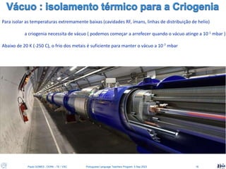 Paulo GOMES , CERN – TE / VSC Portuguese Language Teachers Program, 5 Sep 2023 16
Para isolar as temperaturas extremamente baixas (cavidades RF, ímans, linhas de distribuição de helio)
a criogenia necessita de vácuo ( podemos começar a arrefecer quando o vácuo atinge a 10-1 mbar )
Abaixo de 20 K (-250 C), o frio dos metais é suficiente para manter o vácuo a 10-7 mbar
 