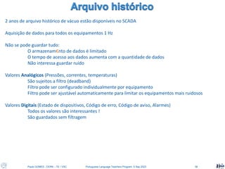 Paulo GOMES , CERN – TE / VSC Portuguese Language Teachers Program, 5 Sep 2023 38
2 anos de arquivo histórico de vácuo estão disponíveis no SCADA
Aquisição de dados para todos os equipamentos 1 Hz
Não se pode guardar tudo:
O armazenam€nto de dados é limitado
O tempo de acesso aos dados aumenta com a quantidade de dados
Não interessa guardar ruído
Valores Analógicos (Pressões, correntes, temperaturas)
São sujeitos a filtro (deadband)
Filtro pode ser configurado individualmente por equipamento
Filtro pode ser ajustável automaticamente para limitar os equipamentos mais ruidosos
Valores Digitais (Estado de dispositivos, Código de erro, Código de aviso, Alarmes)
Todos os valores são interessantes !
São guardados sem filtragem
 