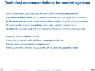 Paulo GOMES , CERN – TE / VSC Portuguese Language Teachers Program, 5 Sep 2023 39
Quality of connectors, grounding and cables are essential for reliable measurements
For low current measurement (pA, fA), several external factors can strongly affect the results
Interlocks and alarms must be reliable and tested extensively to assure the machine protection
Electronics shall be tested under radiation before to be installed in radiation areas
Wireless network can be used with mobile equipment to improve time intervention and cost
Choose your SCADA software carefully
If your control system is moderately large – automate configuration
Distribute your applications between servers wisely
Protect your control system by having your SCADA on a dedicated, secured network
 