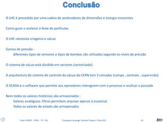 Paulo GOMES , CERN – TE / VSC Portuguese Language Teachers Program, 5 Sep 2023 40
O LHC é precedido por uma cadeia de aceleradores de dimensões e energia crescentes
Como guiar e acelerar o feixe de partículas
O LHC necessita criogenia e vácuo
Gamas de pressão :
diferentes tipos de sensores e tipos de bombas são utilizadas segundo os níveis de pressão
O sistema de vácuo está dividido em sectores (sectorizado)
A arquitectura do sistema de controlo do vácuo do CERN tem 3 camadas (campo , controlo , supervisão)
O SCADA é o software que permite aos operadores interagirem com o processo e analisar o passado
Nem todos os valores históricos são armazenados :
Valores analógicos: filtros permitem arquivar apenas o essencial
Todos os valores de estado são armazenados
 