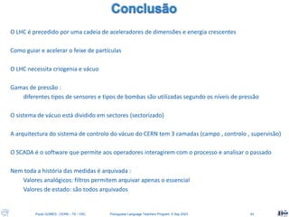 Paulo GOMES , CERN – TE / VSC Portuguese Language Teachers Program, 5 Sep 2023 43
O LHC é precedido por uma cadeia de aceleradores de dimensões e energia crescentes
Como guiar e acelerar o feixe de partículas
O LHC necessita criogenia e vácuo
Gamas de pressão :
diferentes tipos de sensores e tipos de bombas são utilizadas segundo os níveis de pressão
O sistema de vácuo está dividido em sectores (sectorizado)
A arquitectura do sistema de controlo do vácuo do CERN tem 3 camadas (campo , controlo , supervisão)
O SCADA é o software que permite aos operadores interagirem com o processo e analisar o passado
Nem toda a história das medidas é arquivada :
Valores analógicos: filtros permitem arquivar apenas o essencial
Valores de estado: são todos arquivados
 