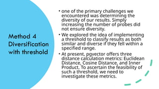 Method 4
Diversification
with threshold
• one of the primary challenges we
encountered was determining the
diversity of our results. Simply
increasing the number of probes did
not ensure diversity.
• We explored the idea of implementing
a threshold to classify results as both
similar and diverse if they fell within a
specified range.
• At present, pgvector offers three
distance calculation metrics: Euclidean
Distance, Cosine Distance, and Inner
Product. To ascertain the feasibility of
such a threshold, we need to
investigate these metrics.
 