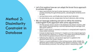 Method 2:
Dissimilarity
Constraint in
Database
• Let's first explore how we can adapt the brute force approach
to achieve this goal.
o when searching for the top K similar elements, the typical process
involves iterating through all data points, calculating the similarity score
for each
o sorting these scores, and finally returning the top K elements
o for dissimilarity, we can simply select the last K elements after sorting.
• We can leverage indexing and aim to refine the existing
indexing(IVF-FLAT) approach with some adjustments.
o IVF-Flat groups vectors stored in the database into distinct clusters, with
each cluster characterized by a centroid representing the average of all
data points within it.
o When a query vector is received, its distance is computed with respect to
these cluster centroids.
o Instead of selecting the minimum 'n' clusters as in the original approach,
we prioritize the maximum 'n' clusters. This means we prioritize clusters
that exhibit the greatest distance from the query vector.
o Following this selection, a brute force approach is applied to the
elements within the chosen clusters.
o There's a crucial modification in the sorting process: while initially, the
elements were sorted in ascending order based on distance, now, with
the dissimilarity constraint, the sorting is done in descending order.
 