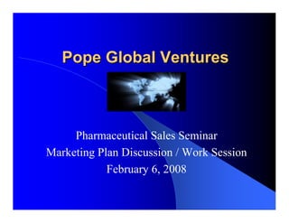 Pope Global Ventures



     Pharmaceutical Sales Seminar
Marketing Plan Discussion / Work Session
            February 6, 2008
 