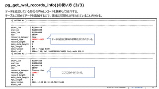 © 2022 NTT DATA Corporation 10
pg_get_wal_records_info()の使い方 (3/3)
データを追加している部分のWALレコードを抜粋して紹介する。
テーブルに初めてデータを追加するので、領域の初期化が行われていることが分かる。
-[ RECORD 41 ]---+-----------------------------------------------------------------------------------------------------------------
--------------------------------------------------------
---------------------------------------------------------------------------------------------------------------------------------
start_lsn | 0/2BB41F8
end_lsn | 0/2BB4238
prev_lsn | 0/2BB4060
xid | 10790
resource_manager | Heap
record_type | INSERT+INIT
record_length | 59
main_data_length | 3
fpi_length | 0
description | off 1 flags 0x00
block_ref | blkref #0: rel 1663/16388/16451 fork main blk 0
-[ RECORD 42 ]---+-----------------------------------------------------------------------------------------------------------------
--------------------------------------------------------
---------------------------------------------------------------------------------------------------------------------------------
start_lsn | 0/2BB4238
end_lsn | 0/2BB4260
prev_lsn | 0/2BB41F8
xid | 10790
resource_manager | Transaction
record_type | COMMIT
record_length | 34
main_data_length | 8
fpi_length | 0
description | 2022-12-19 08:38:19.702374+00
block_ref |
データの追加と領域の初期化が行われている。
ここでコミットされている。
 