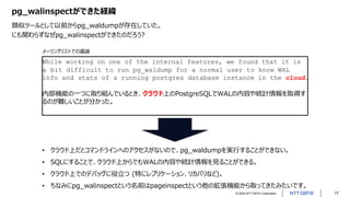 © 2022 NTT DATA Corporation 17
pg_walinspectができた経緯
類似ツールとして以前からpg_waldumpが存在していた。
にも関わらずなぜpg_walinspectができたのだろう?
While working on one of the internal features, we found that it is
a bit difficult to run pg_waldump for a normal user to know WAL
info and stats of a running postgres database instance in the cloud.
内部機能の一つに取り組んでいるとき、クラウド上のPostgreSQLでWALの内容や統計情報を取得す
るのが難しいことが分かった。
• クラウド上だとコマンドラインへのアクセスがないので、pg_waldumpを実行することができない。
• SQLにすることで、クラウド上からでもWALの内容や統計情報を見ることができる。
• クラウド上でのデバッグに役立つ (特にレプリケーション、リカバリなど)。
• ちなみにpg_walinspectという名前はpageinspectという他の拡張機能から取ってきたみたいです。
メーリングリストでの議論
 