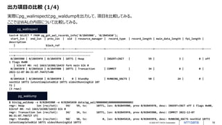 © 2022 NTT DATA Corporation 18
出力項目の比較 (1/4)
test=# SELECT * FROM pg_get_wal_records_info('0/2B459B0', '0/2B45A50');
start_lsn | end_lsn | prev_lsn | xid | resource_manager | record_type | record_length | main_data_length | fpi_length |
description
| block_ref
-----------+-----------+-----------+-------+------------------+---------------+---------------+------------------+------------+-----
-------------------------------------------------------
---+-------------------------------------------------
0/2B459B0 | 0/2B459F0 | 0/2B45978 | 10771 | Heap | INSERT+INIT | 59 | 3 | 0 | off
1 flags 0x00
| blkref #0: rel 1663/16388/16433 fork main blk 0
0/2B459F0 | 0/2B45A18 | 0/2B459B0 | 10771 | Transaction | COMMIT | 34 | 8 | 0 |
2022-12-07 06:31:07.744727+00
|
0/2B45A18 | 0/2B45A50 | 0/2B459F0 | 0 | Standby | RUNNING_XACTS | 50 | 24 | 0 |
nextXid 10772 latestCompletedXid 10771 oldestRunningXid 107
72 |
(3 rows)
$ bin/pg_waldump -s 0/02B459B0 -e 0/02B45A50 data/pg_wal/000000010000000000000002
rmgr: Heap len (rec/tot): 59/ 59, tx: 10771, lsn: 0/02B459B0, prev 0/02B45978, desc: INSERT+INIT off 1 flags 0x00,
blkref #0: rel 1663/16388/16433 blk 0
rmgr: Transaction len (rec/tot): 34/ 34, tx: 10771, lsn: 0/02B459F0, prev 0/02B459B0, desc: COMMIT 2022-12-07
06:31:07.744727 UTC
rmgr: Standby len (rec/tot): 50/ 50, tx: 0, lsn: 0/02B45A18, prev 0/02B459F0, desc: RUNNING_XACTS nextXid 10772
latestCompletedXid 10771 oldestRunningXid 10772
pg_walinspect
pg_waldump
実際にpg_walinspectとpg_waldumpを出力して、項目を比較してみる。
ここではWALの内容について比較してみる。
 