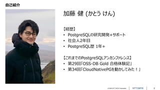 © 2022 NTT DATA Corporation 2
自己紹介
加藤 健 (かとう けん)
【経歴】
• PostgreSQLの研究開発+サポート
• 社会人2年目
• PostgreSQL歴 1年+
【これまでのPostgreSQLアンカンファレンス】
• 第29回「OSS-DB Gold 合格体験記」
• 第34回「CloudNativePGを動かしてみた！」
 