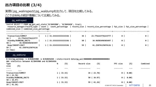 © 2022 NTT DATA Corporation 20
出力項目の比較 (3/4)
$ bin/pg_waldump -s 0/02B459B0 -e 0/02B45A50 --stats=record data/pg_wal/000000010000000000000002
WAL statistics between 0/2B459B0 and 0/2B45A50:
Type N (%) Record size (%) FPI size (%) Combined
size (%)
---- - --- ----------- --- -------- --- --------
----- ---
Transaction/COMMIT 1 ( 33.33) 34 ( 23.78) 0 ( 0.00)
34 ( 23.78)
Standby/RUNNING_XACTS 1 ( 33.33) 50 ( 34.97) 0 ( 0.00)
50 ( 34.97)
Heap/INSERT+INIT 1 ( 33.33) 59 ( 41.26) 0 ( 0.00)
59 ( 41.26)
test=# SELECT * FROM pg_get_wal_stats('0/2B459B0', '0/2B45A50', true);
resource_manager/record_type | count | count_percentage | record_size | record_size_percentage | fpi_size | fpi_size_percentage |
combined_size | combined_size_percentage
------------------------------+-------+--------------------+-------------+------------------------+----------+---------------------+-
--------------+--------------------------
Transaction/COMMIT | 1 | 33.333333333333336 | 34 | 23.776223776223777 | 0 | 0 |
34 | 23.776223776223777
Standby/RUNNING_XACTS | 1 | 33.333333333333336 | 50 | 34.96503496503497 | 0 | 0 |
50 | 34.96503496503497
Heap/INSERT+INIT | 1 | 33.333333333333336 | 59 | 41.25874125874126 | 0 | 0 |
59 | 41.25874125874126
(3 rows)
pg_walinspect
pg_waldump
実際にpg_walinspectとpg_waldumpを出力して、項目を比較してみる。
ここではWALの統計情報について比較してみる。
 