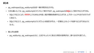 © 2022 NTT DATA Corporation 22
まとめ
• pg_walinspectとpg_waldumpはほぼ一緒の項目を出力する。
• 大きな違いとしては、pg_waldumpはコマンドとして実行するが、pg_walinspectはSQLとして実行することができる。
• SQLにすることにより、クラウド上でもWALの内容、統計情報を取得することができ、レプリケーションやリカバリのデバッグ
に役立つ。
• SQLにすることで、pg_waldumpのようにオプションを指定せずとも、一定値以上のレコードを調べることができるように
なった。
• 個人的な感想
• pg_waldump, pg_walinspectともに、公式ドキュメントに各出力項目の説明がなく、調べるのが大変だった。
 