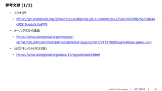 © 2022 NTT DATA Corporation 24
参考文献 (1/2)
• コミットログ
• https://git.postgresql.org/gitweb/?p=postgresql.git;a=commit;h=2258e76f90bf0254504644
df0515cddc0c0a87f9
• メーリングリストの議論
• https://www.postgresql.org/message-
id/flat/CALj2ACUGUYXsEQdKhEdsBzhGEyF3xggvLdD8C0VT72TNEfOiog%40mail.gmail.com
• 公式ドキュメント(PG15版)
• https://www.postgresql.org/docs/15/pgwalinspect.html
 