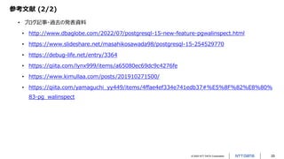 © 2022 NTT DATA Corporation 25
参考文献 (2/2)
• ブログ記事・過去の発表資料
• http://www.dbaglobe.com/2022/07/postgresql-15-new-feature-pgwalinspect.html
• https://www.slideshare.net/masahikosawada98/postgresql-15-254529770
• https://debug-life.net/entry/3364
• https://qiita.com/lynx999/items/a65080ec69dc9c4276fe
• https://www.kimullaa.com/posts/201910271500/
• https://qiita.com/yamaguchi_yy449/items/4ffae4ef334e741edb37#%E5%8F%82%E8%80%
83-pg_walinspect
 