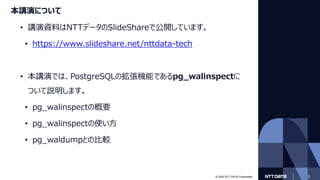 © 2022 NTT DATA Corporation 3
本講演について
• 講演資料はNTTデータのSlideShareで公開しています。
• https://www.slideshare.net/nttdata-tech
• 本講演では、PostgreSQLの拡張機能であるpg_walinspectに
ついて説明します。
• pg_walinspectの概要
• pg_walinspectの使い方
• pg_waldumpとの比較
 