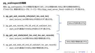© 2022 NTT DATA Corporation 6
pg_walinspectの機能
現在、pg_walinspectとして4つの関数が定義されており、これらの関数を使いWALに関する情報を取得する。
デフォルトでは、関数を使えるユーザは、スーパユーザもしくはpg_read_server_filesロールを持ったユーザに限られる。
1. pg_get_wal_records_info(start_lsn, end_lsn)
• start_lsnとend_lsnの間のWALの内容を1行ずつ表示する。
2. pg_get_wal_records_info_till_end_of_wal(start_lsn)
• start_lsnから最後までのWALの内容を1行ずつ表示する。
3. pg_get_wal_stats(start_lsn, end_lsn, per_records)
• start_lsnとend_lsnの間のWALの統計情報を表示する。
4. pg_get_wal_stats_till_end_of_wal(start_lsn, per_records)
• start_lsnから最後までのWALの統計情報を表示する。
WALの内容を表示する
WALの統計情報を表示する
 