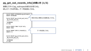 © 2022 NTT DATA Corporation 8
pg_get_wal_records_info()の使い方 (1/3)
実際にどうやってpg_walinspectを使うのか見てみる。
試しにテーブルを作成し、データを追加してみる。
test=# CREATE EXTENSION pg_walinspect;
CREATE EXTENSION
test=# SELECT pg_current_wal_lsn();
pg_current_wal_lsn
--------------------
0/2BB30F0
(1 row)
test=# CREATE TABLE t1(id int);
CREATE TABLE
test=# INSERT INTO t1 VALUES(1);
INSERT 0 1
test=# SELECT pg_current_wal_lsn();
pg_current_wal_lsn
--------------------
0/2BB4260
(1 row)
現在のWALの書き込み位置を返してくれる。
データを追加してみる。
 