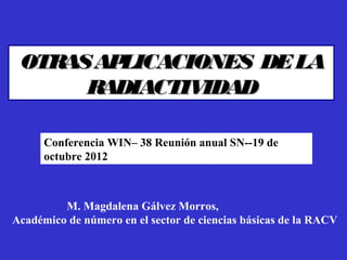 OTRAS APLICACIONES DE LA
      RADIACTIVIDAD

      Conferencia WIN– 38 Reunión anual SN--19 de
      octubre 2012



MMMMMM. Magdalena Gálvez Morros,
Académico de número en el sector de ciencias básicas de la RACV
 