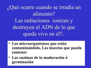 ¿Qué ocurre cuando se irradia un
           alimento?
   Las radiaciones ionizan y
  destruyen el ADN de lo que
       queda vivo en el?.
• Los microorganismos que están
  contaminándolo, Los insectos que pueda
  contener
• Las enzimas de la maduración ó
  germinación
 