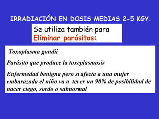IRRADIACIÓN EN DOSIS MEDIAS 2-5 KGY.
          Se utiliza también para
          Eliminar parásitos:
Toxoplasma gondii
Parásito que produce la toxoplasmosis
Enfermedad benigna pero si afecta a una mujer
embarazada el niño va a tener un 90% de posibilidad de
nacer ciego, sordo o subnormal
 