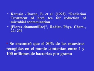 • Katusin - Razen, B. et al (1993), "Radiation
  Treatment of herb tea for reduction of
  microbial contamination
• (Flores chamomillae)", Radiat. Phys. Chem.,
  22: 707


• Se encontró que el 80% de las muestras
recogidas en el monte contenían entre 1 y
100 millones de bacterias por gramo
 
