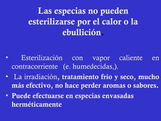 Las especias no pueden
       esterilizarse por el calor o la
                 ebullición.

•    Esterilización con vapor caliente en
  contracorriente (e. humedecidas,).
• La irradiación, tratamiento frío y seco, mucho
  más efectivo, no hace perder aromas o sabores.
• Puede efectuarse en especias envasadas
  herméticamente
 