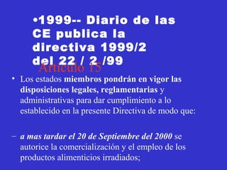 •1999-- Diario de las
     CE publica la
     directiva 1999/2
     del 22 / 2 /99
       Artículo 15
• Los estados miembros pondrán en vigor las
  disposiciones legales, reglamentarias y
  administrativas para dar cumplimiento a lo
  establecido en la presente Directiva de modo que:

– a mas tardar el 20 de Septiembre del 2000 se
  autorice la comercialización y el empleo de los
  productos alimenticios irradiados;
 