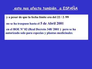 esto nos afecto también a ESPAÑA

y a pesar de que la fecha limite era del 22 / 2 /99

no se ha traspuso hasta el 5 de Abril 2001
 en el BOE Nº 82 (Real Decreto 348/ 2001 ) pero se ha
autorizado solo para especias y plantas medicinales
 