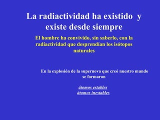La radiactividad ha existido y
     existe desde siempre
  El hombre ha convivido, sin saberlo, con la
  radiactividad que desprendían los isótopos
                  naturales


    En la explosión de la supernova que creó nuestro mundo
                           se formaron

                       átomos estables
                      átomos inestables
 