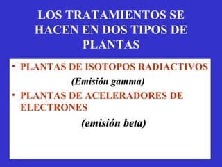 LOS TRATAMIENTOS SE
   HACEN EN DOS TIPOS DE
         PLANTAS
• PLANTAS DE ISOTOPOS RADIACTIVOS
          (Emisión gamma)
• PLANTAS DE ACELERADORES DE
  ELECTRONES
           (emisión beta)
 