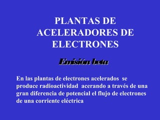 PLANTAS DE
       ACELERADORES DE
         ELECTRONES
                Emisión beta
En las plantas de electrones acelerados se
produce radioactividad acerando a través de una
gran diferencia de potencial el flujo de electrones
de una corriente eléctrica
 