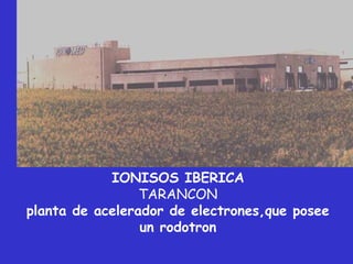 IONISOS IBERICA
                 TARANCON
planta de acelerador de electrones,que posee
                 un rodotron
 
