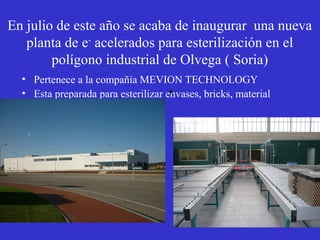En julio de este año se acaba de inaugurar una nueva
   planta de e- acelerados para esterilización en el
        polígono industrial de Olvega ( Soria)
  • Pertenece a la compañía MEVION TECHNOLOGY
                                     •
  • Esta preparada para esterilizar envases, bricks, material
    quirúrgico, cosméticos etc
 