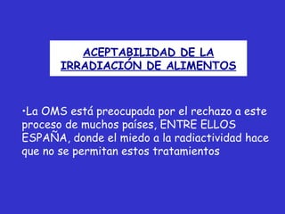 ACEPTABILIDAD DE LA
       IRRADIACIÓN DE ALIMENTOS



•La OMS está preocupada por el rechazo a este
proceso de muchos países, ENTRE ELLOS
ESPAÑA, donde el miedo a la radiactividad hace
que no se permitan estos tratamientos
 