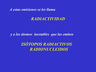 A estas emisiones se les llama

              RADIACTIVIDAD


y a los átomos inestables que las emiten

       ISÓTOPOS RADIACTIVOS
           RADIONUCLEIDOS
 