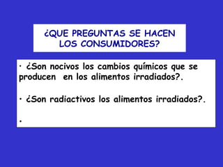 ¿QUE PREGUNTAS SE HACEN
        LOS CONSUMIDORES?

• ¿Son nocivos los cambios químicos que se
producen en los alimentos irradiados?.

• ¿Son radiactivos los alimentos irradiados?.

•
 
