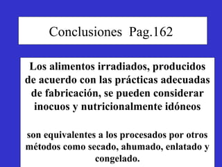 Conclusiones Pag.162

 Los alimentos irradiados, producidos
de acuerdo con las prácticas adecuadas
 de fabricación, se pueden considerar
  inocuos y nutricionalmente idóneos

son equivalentes a los procesados por otros
métodos como secado, ahumado, enlatado y
                congelado.
 