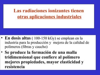 Las radiaciones ionizantes tienen
        otras aplicaciones industriales



• En dosis altas ( 100-150 kGy) se emplean en la
  industria para la producción y mejora de la calidad de
  polímeros (fibras y caucho)
• Se produce la formación de una malla
  tridimensional que confiere al polímero
  mejores propiedades, mayor elasticidad y
  resistencia
 