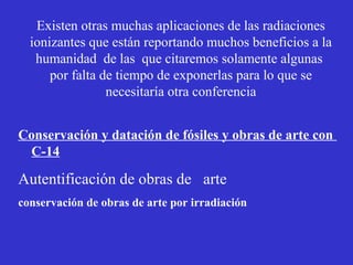 Existen otras muchas aplicaciones de las radiaciones
  ionizantes que están reportando muchos beneficios a la
   humanidad de las que citaremos solamente algunas
      por falta de tiempo de exponerlas para lo que se
                 necesitaría otra conferencia


Conservación y datación de fósiles y obras de arte con
 C-14

Autentificación de obras de arte
conservación de obras de arte por irradiación
 